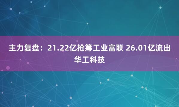 主力复盘：21.22亿抢筹工业富联 26.01亿流出华工科技