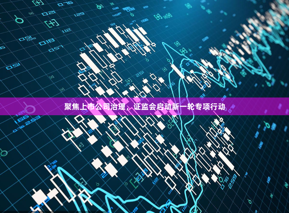 聚焦上市公司治理，证监会启动新一轮专项行动