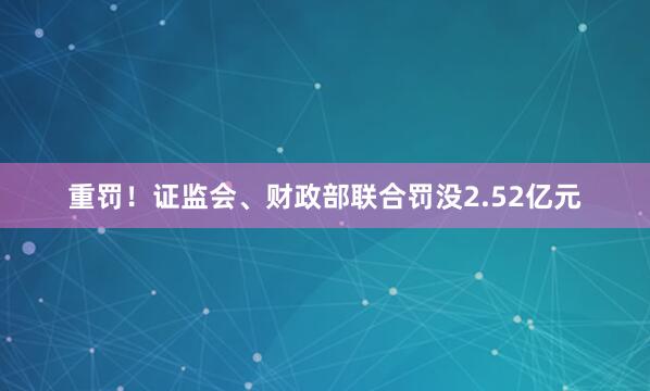 重罚！证监会、财政部联合罚没2.52亿元
