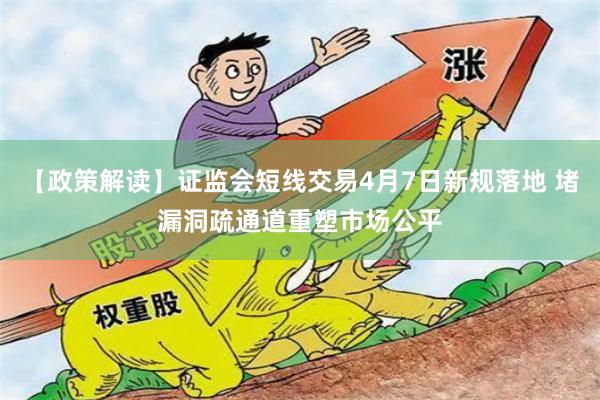 【政策解读】证监会短线交易4月7日新规落地 堵漏洞疏通道重塑市场公平